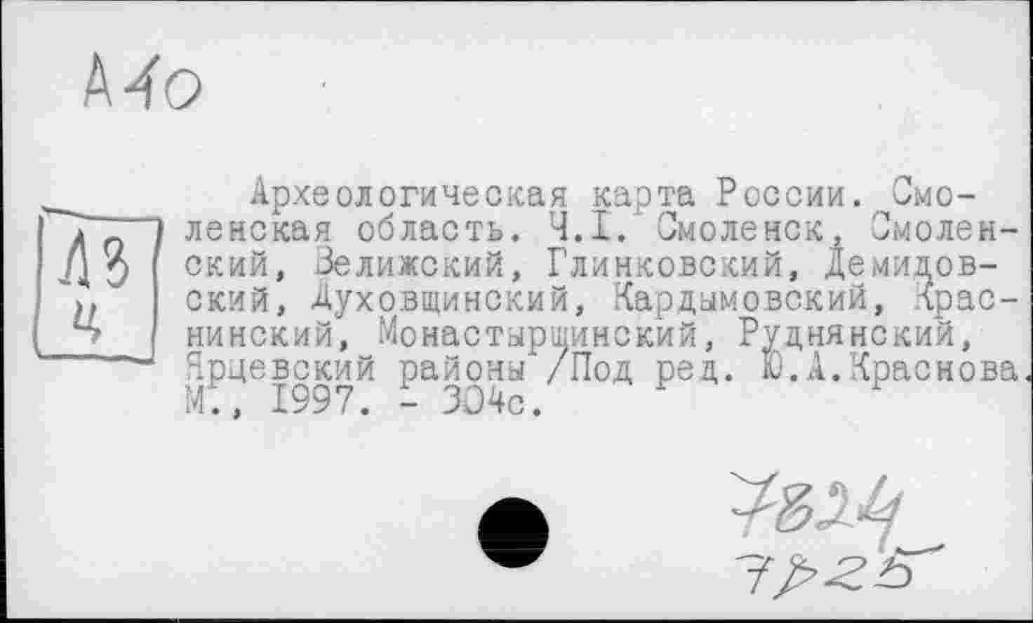 ﻿Археологическая карта России. Смо-
------- „X----- II г п------Омолен-нковский, Демидовский, Духрвщинский, Кардымовский, лрас-
Краснова
ленская область. Ч.І. Смоленск,
Д 3 ский, Зелижский, Глинковский, Д ский, Духовщинский, Г“"---------------
Ь нинский, Монастырщинский, Руднянский, ~ Ярцевский районы /Под ред. Ю.А.Красно М., 1997. - ЗО4с.